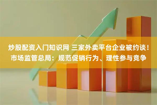 炒股配资入门知识网 三家外卖平台企业被约谈！市场监管总局：规范促销行为、理性参与竞争