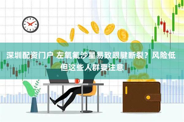 深圳配资门户 左氧氟沙星易致跟腱断裂？风险低 但这些人群要注意
