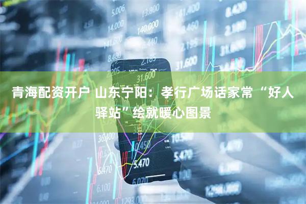 青海配资开户 山东宁阳：孝行广场话家常 “好人驿站”绘就暖心图景