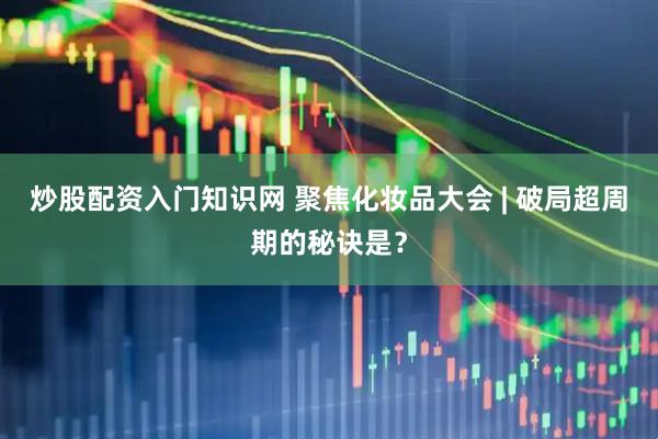 炒股配资入门知识网 聚焦化妆品大会 | 破局超周期的秘诀是？