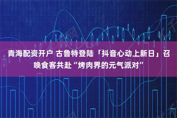 青海配资开户 古鲁特登陆「抖音心动上新日」召唤食客共赴“烤肉界的元气派对”