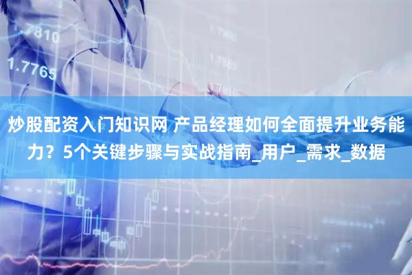 炒股配资入门知识网 产品经理如何全面提升业务能力？5个关键步骤与实战指南_用户_需求_数据