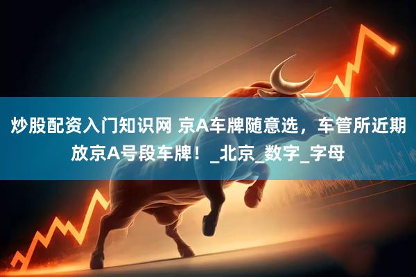 炒股配资入门知识网 京A车牌随意选，车管所近期放京A号段车牌！_北京_数字_字母