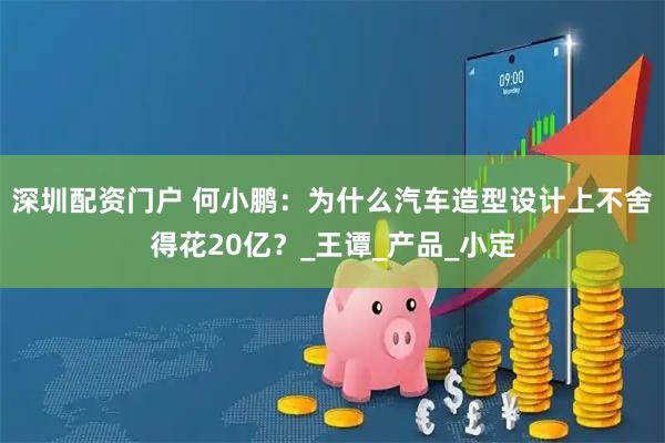深圳配资门户 何小鹏：为什么汽车造型设计上不舍得花20亿？_王谭_产品_小定