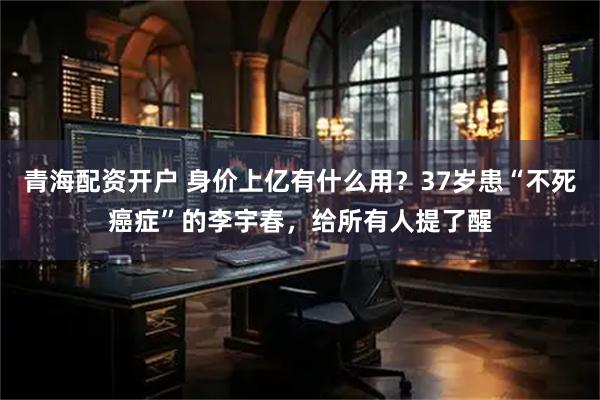 青海配资开户 身价上亿有什么用？37岁患“不死癌症”的李宇春，给所有人提了醒