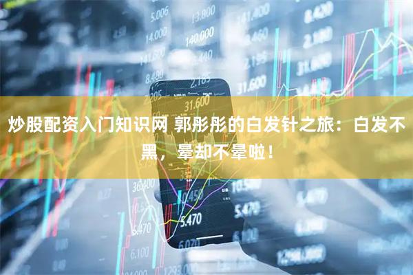 炒股配资入门知识网 郭彤彤的白发针之旅：白发不黑，晕却不晕啦！