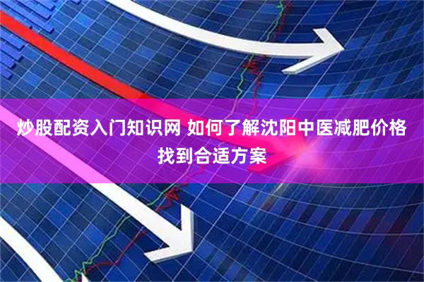 炒股配资入门知识网 如何了解沈阳中医减肥价格找到合适方案