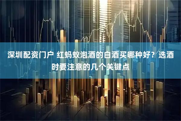 深圳配资门户 红蚂蚁泡酒的白酒买哪种好？选酒时要注意的几个关键点