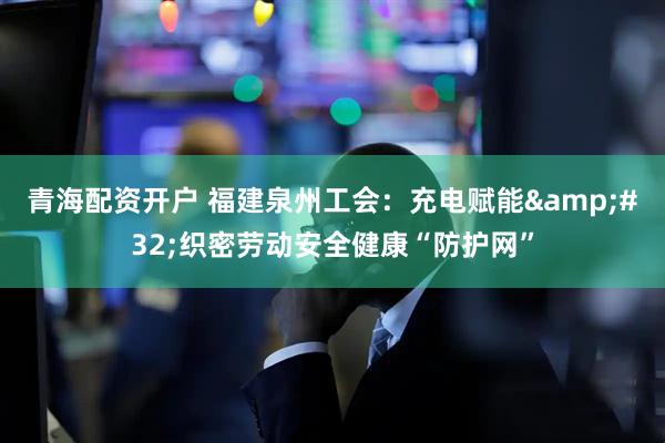 青海配资开户 福建泉州工会：充电赋能 织密劳动安全健康“防护网”