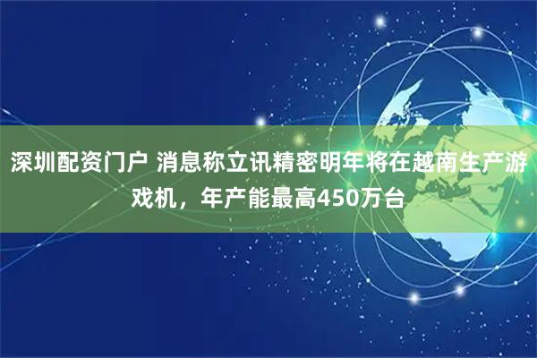 深圳配资门户 消息称立讯精密明年将在越南生产游戏机，年产能最高450万台
