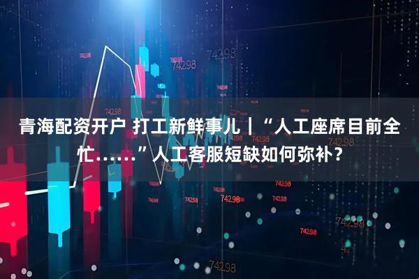 青海配资开户 打工新鲜事儿｜“人工座席目前全忙……”人工客服短缺如何弥补？
