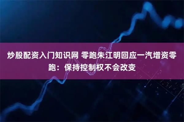 炒股配资入门知识网 零跑朱江明回应一汽增资零跑：保持控制权不会改变