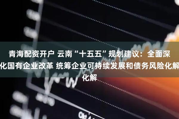 青海配资开户 云南“十五五”规划建议：全面深化国有企业改革 统筹企业可持续发展和债务风险化解