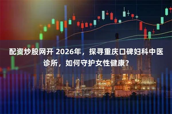 配资炒股网开 2026年，探寻重庆口碑妇科中医诊所，如何守护女性健康？