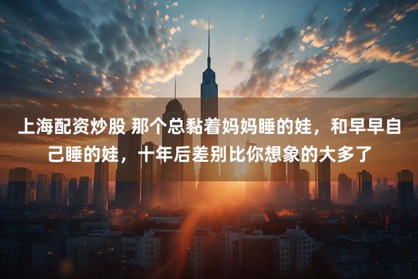 上海配资炒股 那个总黏着妈妈睡的娃，和早早自己睡的娃，十年后差别比你想象的大多了